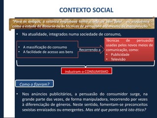 • Na atualidade, integrados numa sociedade de consumo,
• Nos anúncios publicitários, a persuasão do consumidor surge, na
grande parte das vezes, de forma manipuladora, recorrendo por vezes
à diferenciação de géneros. Neste sentido, fomentam-se preconceitos
sexistas enraizados ou emergentes. Mas até que ponto será isto ético?
CONTEXTO SOCIAL
Técnicas de persuasão
usadas pelos novos meios de
comunicação, como:
• Publicidade
• Televisão
induziram o CONSUMISMO
Como o fizeram?
“Para os antigos, a retórica englobava tanto a arte de bem falar - ou eloquência -
como o estudo do discurso ou as técnicas de persuasão até mesmo de manipulação.”
• A massificação do consumo
• A facilidade de acesso aos bens
Recorrendo a
 
