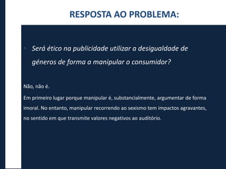 RESPOSTA AO PROBLEMA:
• Será ético na publicidade utilizar a desigualdade de
géneros de forma a manipular o consumidor?
Não, não é.
Em primeiro lugar porque manipular é, substancialmente, argumentar de forma
imoral. No entanto, manipular recorrendo ao sexismo tem impactos agravantes,
no sentido em que transmite valores negativos ao auditório.
 