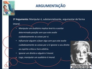 • 1º Argumento: Manipular é, substancialmente, argumentar de forma
imoral.
ARGUMENTAÇÃO
• Manipular um auditório implica levá-lo a aceitar
determinada posição sem que este avalie
cuidadosamente as coisas por si.
• Influenciar alguém a fazer algo sem que este avalie
cuidadosamente as coisas por si é ignorar o seu direito
ao espírito crítico e livre arbítrio.
• Ignorar um direito a alguém é imoral.
• Logo, manipular um auditório é imoral.
 