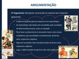 • 2º Argumento: Manipular recorrendo ao sexismo tem impactos
agravantes
ARGUMENTAÇÃO
• A diferenciação de géneros baseia-se em estereótipos.
• Os estereótipos são ideias pré-concebidas pela sociedade
de determinada pessoa, coisa ou situação.
• Para haver conhecimento é necessário haver uma crença
verdadeira cuja causalidade a fundamentou de forma
séria, imparcial e objetiva.
• Algo pré-concebido não é fundamentado de forma séria,
imparcial e objetiva.
• Logo, a diferenciação de géneros não está justificada.
 