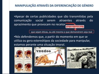 •Apesar de certas publicidades que são transmitidas pela
comunicação social serem atraentes através do
aprazimento que provocam no recetor
•Nós defendemos que, a partir do momento em que se
utiliza ou gera estereótipos da sociedade para manipular,
estamos perante uma situação imoral.
que sejam éticas, ou até mesmo o que demonstrem seja real
MANIPULAÇÃO ATRAVÉS DA DIFERENCIAÇÃO DE GÉNERO
tal não significa
 