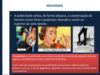 • A publicidade utiliza, de forma abusiva, a caraterização do
homem como forte e poderoso, fazendo-o sentir-se
superior ao sexo oposto.
O machismo na publicidade é uma forma de facilitar a venda de produtos (cerveja,
cigarros, remédios) para atrair o potencial masculino.
Assim este tipo manipulador de publicidade irá acentuar a diferenciação de
géneros, que, por si só já é gigantesca, gerando uma guerra de sexos e fomentando
o preconceito.
MACHISMO
 