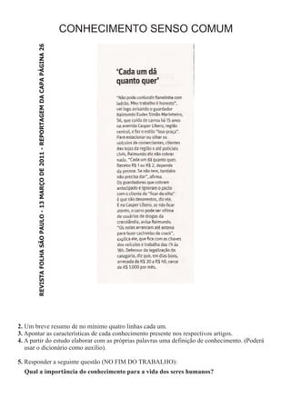 CONHECIMENTO SENSO COMUM
        REVISTA FOLHA SÃO PAULO - 13 MARÇO DE 2011 - REPORTAGEM DA CAPA PÁGINA 26




2. Um breve resumo de no mínimo quatro linhas cada um.
3. Apontar as características de cada conhecimento presente nos respectivos artigos.
4. A partir do estudo elaborar com as próprias palavras uma definição de conhecimento. (Poderá
   usar o dicionário como auxílio).

5. Responder a seguinte questão (NO FIM DO TRABALHO):
  Qual a importância do conhecimento para a vida dos seres humanos?
 