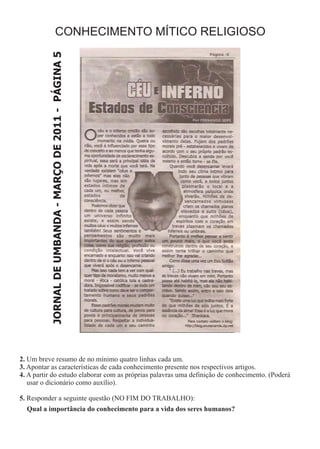 CONHECIMENTO MÍTICO RELIGIOSO

           JORNAL DE UMBANDA - MARÇO DE 2011 - PÁGINA 5




2. Um breve resumo de no mínimo quatro linhas cada um.
3. Apontar as características de cada conhecimento presente nos respectivos artigos.
4. A partir do estudo elaborar com as próprias palavras uma definição de conhecimento. (Poderá
   usar o dicionário como auxílio).

5. Responder a seguinte questão (NO FIM DO TRABALHO):
  Qual a importância do conhecimento para a vida dos seres humanos?
 