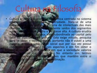 Cultura na Filosofia 
• Cultura erudita é a produção acadêmica centrada no sistema 
educacional, sobretudo na universidade. Trata-se de uma 
cultura produzida por uma minoria de intelectuais das mais 
diversas especialidades, e geralmente saídos dos segmentos 
superiores da classe média e da classe alta. A cultura erudita 
está ligada à elite, ou seja, está subordinada ao capital pelo 
fator de viabilizar esta cultura. Esta exige estudo, pesquisa 
para se obter o conhecimento, portanto não é viável a uma 
maioria, e sim a uma classe social que por sua vez possui 
condições para investir nesses aspectos e em fim obter o 
conhecimento. É uma cultura em que a sociedade valoriza 
como superior ou dominante. No entanto em termos 
sociológicos existem grupos sociais que mantêm entre si 
relações de dominação e de subordinação. 
 