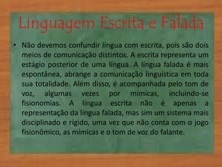 Linguagem Escrita e Falada 
• Não devemos confundir língua com escrita, pois são dois 
meios de comunicação distintos. A escrita representa um 
estágio posterior de uma língua. A língua falada é mais 
espontânea, abrange a comunicação linguística em toda 
sua totalidade. Além disso, é acompanhada pelo tom de 
voz, algumas vezes por mímicas, incluindo-se 
fisionomias. A língua escrita não é apenas a 
representação da língua falada, mas sim um sistema mais 
disciplinado e rígido, uma vez que não conta com o jogo 
fisionômico, as mímicas e o tom de voz do falante. 
 
