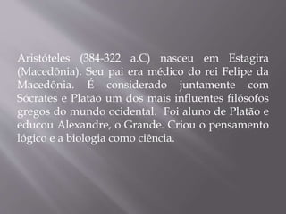 Aristóteles (384-322 a.C) nasceu em Estagira
(Macedônia). Seu pai era médico do rei Felipe da
Macedônia. É considerado juntamente com
Sócrates e Platão um dos mais influentes filósofos
gregos do mundo ocidental. Foi aluno de Platão e
educou Alexandre, o Grande. Criou o pensamento
lógico e a biologia como ciência.
 
