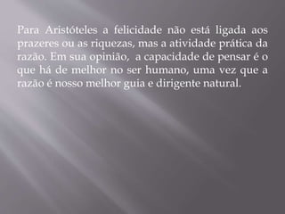 Para Aristóteles a felicidade não está ligada aos
prazeres ou as riquezas, mas a atividade prática da
razão. Em sua opinião, a capacidade de pensar é o
que há de melhor no ser humano, uma vez que a
razão é nosso melhor guia e dirigente natural.
 