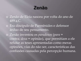  Zenão de Eleia nasceu por volta do ano de
489 a.C.
 Era discípulo de Parmênides e defensor
árduo de seu pensamento.
 Zenão inventou os paradoxos (para =
contra; doxa = opinião), que permitiam a ele
refutar as teses apresentadas como meras
opiniões, vias do não ser, características das
confusões causadas pela percepção humana.
 