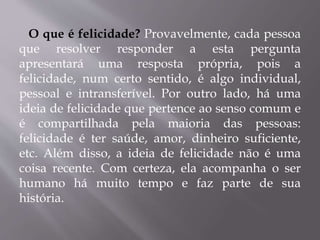 O que é felicidade? Provavelmente, cada pessoa
que resolver responder a esta pergunta
apresentará uma resposta própria, pois a
felicidade, num certo sentido, é algo individual,
pessoal e intransferível. Por outro lado, há uma
ideia de felicidade que pertence ao senso comum e
é compartilhada pela maioria das pessoas:
felicidade é ter saúde, amor, dinheiro suficiente,
etc. Além disso, a ideia de felicidade não é uma
coisa recente. Com certeza, ela acompanha o ser
humano há muito tempo e faz parte de sua
história.
 
