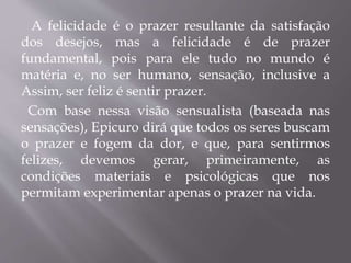A felicidade é o prazer resultante da satisfação
dos desejos, mas a felicidade é de prazer
fundamental, pois para ele tudo no mundo é
matéria e, no ser humano, sensação, inclusive a
Assim, ser feliz é sentir prazer.
Com base nessa visão sensualista (baseada nas
sensações), Epicuro dirá que todos os seres buscam
o prazer e fogem da dor, e que, para sentirmos
felizes, devemos gerar, primeiramente, as
condições materiais e psicológicas que nos
permitam experimentar apenas o prazer na vida.
 