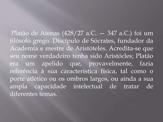 Platão de Atenas (428/27 a.C. — 347 a.C.) foi um
filósofo grego. Discípulo de Sócrates, fundador da
Academia e mestre de Aristóteles. Acredita-se que
seu nome verdadeiro tenha sido Aristócles; Platão
era um apelido que, provavelmente, fazia
referência à sua caracteristica física, tal como o
porte atlético ou os ombros largos, ou ainda a sua
ampla capacidade intelectual de tratar de
diferentes temas.
 