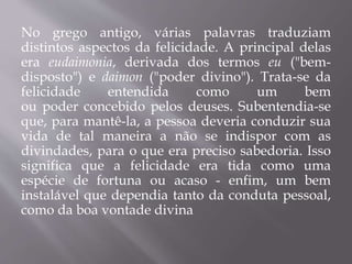No grego antigo, várias palavras traduziam
distintos aspectos da felicidade. A principal delas
era eudaimonia, derivada dos termos eu ("bem-
disposto") e daimon ("poder divino"). Trata-se da
felicidade entendida como um bem
ou poder concebido pelos deuses. Subentendia-se
que, para mantê-la, a pessoa deveria conduzir sua
vida de tal maneira a não se indispor com as
divindades, para o que era preciso sabedoria. Isso
significa que a felicidade era tida como uma
espécie de fortuna ou acaso - enfim, um bem
instalável que dependia tanto da conduta pessoal,
como da boa vontade divina
 