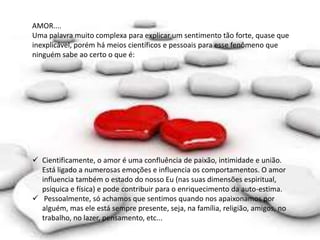 AMOR....
Uma palavra muito complexa para explicar um sentimento tão forte, quase que
inexplicável, porém há meios científicos e pessoais para esse fenômeno que
ninguém sabe ao certo o que é:
 Cientificamente, o amor é uma confluência de paixão, intimidade e união.
Está ligado a numerosas emoções e influencia os comportamentos. O amor
influencia também o estado do nosso Eu (nas suas dimensões espiritual,
psíquica e física) e pode contribuir para o enriquecimento da auto-estima.
 Pessoalmente, só achamos que sentimos quando nos apaixonamos por
alguém, mas ele está sempre presente, seja, na família, religião, amigos, no
trabalho, no lazer, pensamento, etc...
 