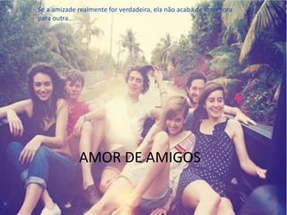 AMOR DE AMIGOS
Se a amizade realmente for verdadeira, ela não acaba de uma hora
para outra...
 