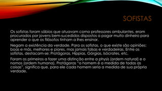 SOFISTAS
Os sofistas foram sábios que atuavam como professores ambulantes, eram
procurados por jovens bem-sucedidos dispostos a pagar muito dinheiro para
aprender o que os filósofos tinham a lhes ensinar.
Negam a existência da verdade. Para os sofistas, o que existe são opiniões:
boas e más, melhores e piores, mas jamais falsas e verdadeiras. Entre os
sofistas, destacam-se: Protágoras, Híppias, Górgias, Isócrates, etc.
Foram os primeiros a fazer uma distinção entre a physis (ordem natural) e o
nomos (ordem humana). Protágoras “o homem é a medida de todas as
coisas”, significa que, para ele cada homem seria a medida de sua própria
verdade.
 