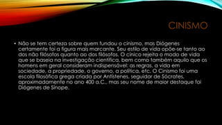 CINISMO
• Não se tem certeza sobre quem fundou o cinismo, mas Diógenes
certamente foi a figura mais marcante. Seu estilo de vida opõe-se tanto ao
dos não filósofos quanto ao dos filósofos. O cínico rejeita o modo de vida
que se baseia na investigação científica, bem como também aquilo que os
homens em geral consideram indispensável: as regras, a vida em
sociedade, a propriedade, o governo, a política, etc. O Cinismo foi uma
escola filosófica grega criada por Antístenes, seguidor de Sócrates,
aproximadamente no ano 400 a.C., mas seu nome de maior destaque foi
Diógenes de Sínope.
 