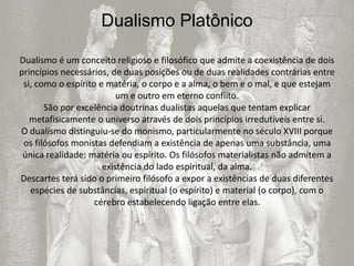 Dualismo Platônico
Dualismo é um conceito religioso e filosófico que admite a coexistência de dois
princípios necessários, de duas posições ou de duas realidades contrárias entre
si, como o espírito e matéria, o corpo e a alma, o bem e o mal, e que estejam
um e outro em eterno conflito.
São por excelência doutrinas dualistas aquelas que tentam explicar
metafisicamente o universo através de dois princípios irredutíveis entre si.
O dualismo distinguiu-se do monismo, particularmente no século XVIII porque
os filósofos monistas defendiam a existência de apenas uma substância, uma
única realidade: matéria ou espírito. Os filósofos materialistas não admitem a
existência do lado espiritual, da alma.
Descartes terá sido o primeiro filósofo a expor a existências de duas diferentes
espécies de substâncias, espiritual (o espírito) e material (o corpo), com o
cérebro estabelecendo ligação entre elas.
 