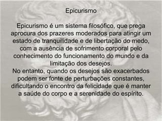 Epicurismo
Epicurismo é um sistema filosófico, que prega
aprocura dos prazeres moderados para atingir um
estado de tranquilidade e de libertação do medo,
com a ausência de sofrimento corporal pelo
conhecimento do funcionamento do mundo e da
limitação dos desejos.
No entanto, quando os desejos são exacerbados
podem ser fonte de perturbações constantes,
dificultando o encontro da felicidade que é manter
a saúde do corpo e a serenidade do espírito.
 