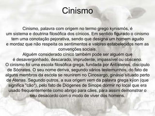 Cinismo
Cinismo, palavra com origem no termo grego kynismós, é
um sistema e doutrina filosófica dos cínicos. Em sentido figurado o cinismo
tem uma conotação pejorativa, sendo que designa um homem agudo
e mordaz que não respeita os sentimentos e valores estabelecidos nem as
convenções sociais.
Alguém considerado cínico também pode ser alguém que
é desavergonhado, descarado, imprudente, impassível ou obsceno.
O cinismo foi uma escola filosófica grega, fundada por Antístenes, discípulo
de Sócrates. O seu nome deriva, segundo vários testemunhos, do fato de
alguns membros da escola se reunirem no Cinosargo, ginásio situado perto
de Atenas. Segundo outros, a sua origem vem da palavra grega kýon (que
significa "cão"), pelo fato de Diógenes de Sinope dormir no local que era
usado frequentemente como abrigo para cães, para assim demonstrar o
seu desacordo com o modo de viver dos homens.
 