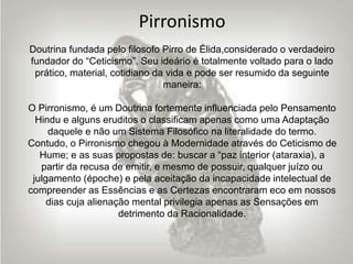 Pirronismo
Doutrina fundada pelo filosofo Pirro de Élida,considerado o verdadeiro
fundador do “Ceticismo”. Seu ideário é totalmente voltado para o lado
prático, material, cotidiano da vida e pode ser resumido da seguinte
maneira:
O Pirronismo, é um Doutrina fortemente influenciada pelo Pensamento
Hindu e alguns eruditos o classificam apenas como uma Adaptação
daquele e não um Sistema Filosófico na literalidade do termo.
Contudo, o Pirronismo chegou à Modernidade através do Ceticismo de
Hume; e as suas propostas de: buscar a “paz interior (ataraxia), a
partir da recusa de emitir, e mesmo de possuir, qualquer juízo ou
julgamento (époche) e pela aceitação da incapacidade intelectual de
compreender as Essências e as Certezas encontraram eco em nossos
dias cuja alienação mental privilegia apenas as Sensações em
detrimento da Racionalidade.
 