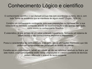 Conhecimento Lógico e científico
O conhecimento científico é real (factual) porque lida com ocorrências ou fatos, isto é, com
toda "forma de existência que se manifesta de algum modo" (Trujillo, 1974:14).
Constitui um conhecimento contingente, pois suas preposições ou hipóteses têm a sua
veracidade ou falsidade conhecida através da experimentação e não apenas pela razão,
como ocorre no conhecimento filosófico.
É sistemático, já que se trata de um saber ordenado logicamente, formando um sistema de
ideias (teoria) e não conhecimentos dispersos e desconexos.
Possui a característica da verificabilidade, a tal ponto que as afirmações (hipóteses) que não
podem ser comprovadas não pertencem ao âmbito da ciência.
Constitui-se em conhecimento falível, em virtude de não ser definitivo, absoluto ou final e, por
este motivo, é aproximadamente exato: novas proposições e o desenvolvimento de técnicas
podem reformular o acervo de teoria existente.
 