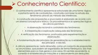  Conhecimento Cientifico:
• O conhecimento científico apresenta-se estruturado de uma forma lógica,
e portanto isento de contradições, construído com base no estudo dos
fenómenos através do método das inferências.
• A construção das proposições e enunciados é elaborado de acordo com
um sistema conceptual e teórico. Os procedimentos e as operações lógicas
da ciência permitem:
• A observação racional e controlada dos fenómenos;
• A interpretação e explicação adequada dos fenómenos;
• A verificação dos fenómenos, positivados pela experimentação e
observação;
• A fundamentação dos princípios de generalização ou o estabelecimento
dos princípios e das leis;
• A ciência apresenta-se, nesta dimensão, como um conjunto de proposições
ou enunciados, que podem ser organizados de forma hierárquica, dos mais
elementares para os mais gerais e vice-versa. Em sentido ascendente, a
conexão é estabelecida por induções e a descendente por deduções;
 
