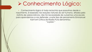  Conhecimento Lógico:
• Conhecimento lógico é todo raciocínio que possuímos desde o
nascimento, é baseado nas reações naturais do ser humano, ditados pelo
instinto de sobrevivência, não há necessidade de cursarmos uma escola
para aprendermos a nos defender ,a este tipo de pensamento Emmanuel
Kant em Critica da Razão Pura denominou
‘’a priori.’’
 