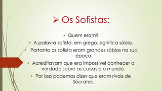  Os Sofistas:
• Quem eram?
• A palavra sofista, em grego, significa sábio.
• Portanto os sofista eram grandes sábios na sua
época.
• Acreditavam que era impossível conhecer a
verdade sobre as coisas e o mundo.
• Por isso podemos dizer que eram rivais de
Sócrates.
 
