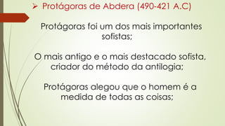  Protágoras de Abdera (490-421 A.C)
Protágoras foi um dos mais importantes
sofistas;
O mais antigo e o mais destacado sofista,
criador do método da antilogia;
Protágoras alegou que o homem é a
medida de todas as coisas;
 