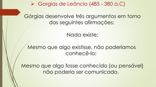  Gorgias de Leôncio (485 - 380 a.C)
Górgias desenvolve três argumentos em torno
das seguintes afirmações:
Nada existe;
Mesmo que algo existisse, não poderíamos
conhecê-lo;
Mesmo que algo fosse conhecido (ou pensável)
não poderia ser comunicado.
 