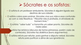  Sócrates e os sofistas:
• O sofista é um professor ambulante. Sócrates é alguém ligado aos
destinos de sua cidade;
• O sofista cobra para ensinar. Sócrates vive sua vida e essa confunde-
se com a vida filosófica: ‘’Filosofar não é profissão, é atividade do
homem livre.’’
• O sofista ‘’sabe tudo’’ e transmite um saber pronto. Sócrates diz
nada sabe;
• O sofista faz retórica (discurso de forma primorosa, porém vazio de
conteúdo). Sócrates faz dialética (bons argumentos);
• O sofista refuta por refutar, para ganhar a disputa verbal. Sócrates
refuta para purificar a alma de sua ignorância;
 