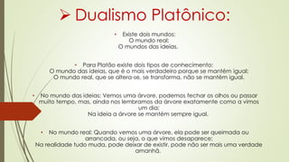  Dualismo Platônico:
• Existe dois mundos:
O mundo real;
O mundos das ideias.
• Para Platão existe dois tipos de conhecimento:
O mundo das ideias, que é o mais verdadeiro porque se mantém igual;
O mundo real, que se altera-se, se transforma, não se mantém igual.
• No mundo das ideias: Vemos uma árvore, podemos fechar os olhos ou passar
muito tempo, mas, ainda nos lembramos da árvore exatamente como a vimos
um dia;
Na ideia a árvore se mantém sempre igual.
• No mundo real: Quando vemos uma árvore, ela pode ser queimada ou
arrancada, ou seja, o que vimos desaparece;
Na realidade tudo muda, pode deixar de existir, pode não ser mais uma verdade
amanhã.
 