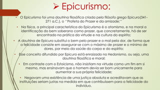  Epicurismo:
• O Epicurismo foi uma doutrina filosófica criada pelo filósofo grego Epicuro(341-
271 a.C.), o ‘’Profeta do Prazer e da amizade;’’
• Na física, a principal característica do Epicurismo é o atomismo, e na moral a
identificação do bem soberano como prazer, que concretamente, há de ser
encontrado na prática da virtude e na cultura do espírito;
• A doutrina de Epicuro substitui o bem pelo prazer e o mal pela dor, de forma que
a felicidade consiste em assegurar-se com o máximo de prazer e o mínimo de
dores, por meio da saúde do corpo e do espírito;
• Esse conceito difundido por Epicuro está enraizado no Hedonismo, ou seja, uma
doutrina filosófica e moral;
• Em contraste com o Estoicismo, não insistiam na virtude como um fim em si
mesmo, mas ensinavam que o homem devia ser bom unicamente para
aumentar a sua própria felicidade;
• Negavam uma existência de uma justiça absoluta e acreditavam que as
instituições seriam justas na medida em que contribuíssem para a felicidade do
indivíduo.
 