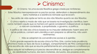  Cinismo:
• O Cinismo foi uma escola filosófica grega criada por Antístenes;
• Estes filósofos menosprezavam os pactos sociais, defendiam o desprendimento dos
bens materiais e a existência nômade que levavam;
• Seu estilo de vida opõe-se tanto ao dos não filósofos quanto ao dos filósofos;
• O cínico rejeita o modo de vida que se baseia na investigação científica, bem
como também aquilo que os homens em geral consideram indispensável: as regras,
a vida em sociedade, a propriedade, o governo, a política;
• A prática de vida dos cínicos baseia-se no impudor deliberado: fazem sexo em
locais públicos, comem sem utensílios e sem preparar os alimentos, não usam
vestimentas;
• Não se adaptam às conveniências sociais e à opinião;
• Outro grande expoente da escola cínica foi Pirro. Este, contra toda prudência,
afrontava todos os tipos de riscos e perigos, comportamento de Pirro corresponde a
uma escolha de vida que se resume perfeitamente em uma palavra: a indiferença;
• Para adquirir tal indiferença é preciso desvencilhar-se, desligar-se completamente
da debilidade humana, dos bens materiais, da luxúria, dos prazeres e etc.
 