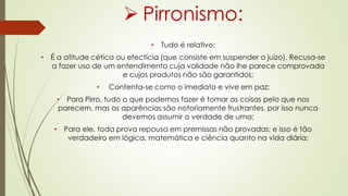  Pirronismo:
• Tudo é relativo;
• É a atitude cética ou efectícia (que consiste em suspender o juízo). Recusa-se
a fazer uso de um entendimento cuja validade não lhe parece comprovada
e cujos produtos não são garantidos;
• Contenta-se como o imediato e vive em paz;
• Para Pirro, tudo o que podemos fazer é tomar as coisas pelo que nos
parecem, mas as aparências são notoriamente frustrantes, por isso nunca
devemos assumir a verdade de uma;
• Para ele, toda prova repousa em premissas não provadas; e isso é tão
verdadeiro em lógica, matemática e ciência quanto na vida diária;
 