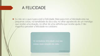 A FELICIDADE
 Eu não sei o que é para você a Felicidade. Mais para mim a Felicidade esta nas
pequenas coisas, na banalidade do dia a dia, no olhar agradecido de um mendigo
que recebe uma doação, no olhar de uma velhinha que recebe ajuda. É tão
magnífico perceber a felicidade no cotidiano.
 