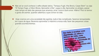  Não sei se você conhece o velho ditado latino, “Tempus Fugit, Vita Brevis, Carpe Diem” ou seja
“O Tempo Foge, a Vida é Breve, Aproveite o Dia”, sugue o dia. Aproveitar os amigos, passar
mais tempo ao lado das pessoas que amamos, errar, como é bom errar. Hilário? Pois só temos
o gosto de acertar, quando sabemos o que é errar na vida.
 Hoje vivemos em uma sociedade tão egoísta, tudo é tão complicado, fazemos tempestades
em copos de água. Devemos aproveitar o máximo a nossa vida, fazer das pequenas coisas
grandes acontecimentos.
 
