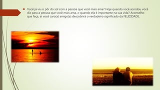  Você já viu o pôr do sol com a pessoa que você mais ama? Hoje quando você acordou você
diz para a pessoa que você mais ama, o quando ela é importante na sua vida? Aconselho
que faça, ai você caro(a) amigo(a) descobrirá o verdadeiro significado da FELICIDADE.
 