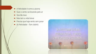  A felicidade é como a pluma
 Que o vento vai levando pelo ar
 Voa tão leve
 Mas tem a vida breve
 Precisa que haja vento sem parar
 (A Felicidade – Tom Jobim)
 