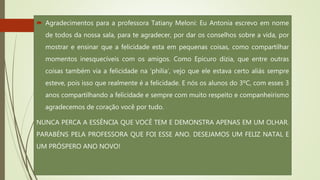  Agradecimentos para a professora Tatiany Meloni: Eu Antonia escrevo em nome
de todos da nossa sala, para te agradecer, por dar os conselhos sobre a vida, por
mostrar e ensinar que a felicidade esta em pequenas coisas, como compartilhar
momentos inesquecíveis com os amigos. Como Epicuro dizia, que entre outras
coisas também via a felicidade na 'philia‘, vejo que ele estava certo aliás sempre
esteve, pois isso que realmente é a felicidade. E nós os alunos do 3ºC, com esses 3
anos compartilhando a felicidade e sempre com muito respeito e companheirismo
agradecemos de coração você por tudo.
NUNCA PERCA A ESSÊNCIA QUE VOCÊ TEM E DEMONSTRA APENAS EM UM OLHAR.
PARABÉNS PELA PROFESSORA QUE FOI ESSE ANO. DESEJAMOS UM FELIZ NATAL E
UM PRÓSPERO ANO NOVO!
 