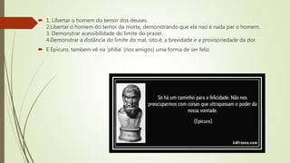  1. Libertar o homem do temor dos deuses.
2.Libertar o homem do temor da morte, demonstrando que ela nao é nada par o homem.
3. Demonstrar acessibilidade do limite do prazer.
4.Demonstrar a distância do limite do mal, isto é, a brevidade e a provisoriedade da dor.
 E Epicuro, tambem vê na 'philia' (nos amigos) uma forma de ser feliz.
 