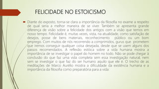 FELICIDADE NO ESTOICISMO
 Diante do exposto, torna-se clara a importância da filosofia no exame a respeito
de qual seria a melhor maneira de se viver. Também se apresenta grande
diferença de visão sobre a felicidade dos antigos com a visão que temos em
nosso tempo. Felicidade é, muitas vezes, vista, na atualidade, como satisfação de
desejos, posse de bens materiais, reconhecimento público ou um bom
emprego. Com muitos de nós recorrendo a comprimidos, gurus que prometem
que iremos conseguir qualquer coisa desejada, desde que se usem alguns dos
passos recomendados. A reflexão estóica sobre a vida humana mostra a
importância de se investigar o papel do homem no todo. Não se pode chegar à
conclusão do que faz uma vida completa sem essa investigação natural, nem
sem se investigar o que faz do ser humano aquilo que ele é. O trecho de as
meditações de Marco Aurélio mostra a dificuldade da existência humana e a
importância da filosofia como preparatória para a vida:
 