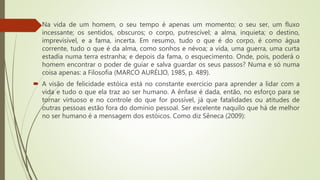  Na vida de um homem, o seu tempo é apenas um momento; o seu ser, um fluxo
incessante; os sentidos, obscuros; o corpo, putrescível; a alma, inquieta; o destino,
imprevisível, e a fama, incerta. Em resumo, tudo o que é do corpo, é como água
corrente, tudo o que é da alma, como sonhos e névoa; a vida, uma guerra, uma curta
estadia numa terra estranha; e depois da fama, o esquecimento. Onde, pois, poderá o
homem encontrar o poder de guiar e salva guardar os seus passos? Numa e só numa
coisa apenas: a Filosofia (MARCO AURÉLIO, 1985, p. 489).
 A visão de felicidade estóica está no constante exercício para aprender a lidar com a
vida e tudo o que ela traz ao ser humano. A ênfase é dada, então, no esforço para se
tornar virtuoso e no controle do que for possível, já que fatalidades ou atitudes de
outras pessoas estão fora do domínio pessoal. Ser excelente naquilo que há de melhor
no ser humano é a mensagem dos estóicos. Como diz Sêneca (2009):
 