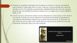  Portanto a verdadeira felicidade está fundada na virtude. E o que te aconselhará
essa virtude? A nada julgar bom ou mau, a não ser o que te suceder por causa da
virtude ou vício. Em seguida, a permanecer inabalável diante do mal e de um bem,
de sorte que, na medida do possível, moldes em ti a imagem de um deus (SÊNECA,
2009, p. 42).
 Conclui-se que o estoicismo ainda é muito relevante em nossa época e tem muito a
nos ensinar e ajudar em nossa trajetória, fornecendo ferramentas preparatórias e
uma alguma tranquilidade naquilo que se pode chamar de alma, ao descobrir-se
que muito do que se julga como sendo bem ou mal, pode ser preferível, mas não
totalmente necessário para uma vida realizada.
 