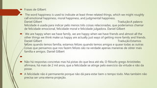  Frases de Gilbert:
 The word happiness is used to indicate at least three related things, which we might roughly
call emotional happiness, moral happiness, and judgmental happiness.
Daniel Gilbert Tradução:A palavra
felicidade é usada para indicar pelo menos três coisas relacionadas, que poderíamos chamar
de felicidade emocional, felicidade moral e felicidade julgadora. Daniel Gilbert
 We are happy when we have family, we are happy when we have friends and almost all the
other things we think make us happy are actually just ways of getting more family and friends.
Daniel Gilbert Tradução:Estamos
felizes quando temos família, estamos felizes quando temos amigos e quase todas as outras
coisas que pensamos que nos fazem felizes são na verdade apenas maneiras de obter mais
família e amigos. Daniel Gilbert

 Não há respostas concretas mas há pistas do que leva até ela. O filósofo grego Aristóteles
afirmava, há mais de 2 mil anos, que a felicidade se atinge pelo exercício da virtude e não da
posse.
 A felicidade não é permanente porque não dá para estar bem o tempo todo. Mas também não
precisa ser uma eterna projeção.
 