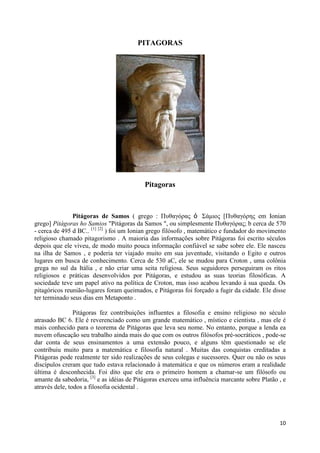PITAGORAS




                                           Pitagoras



               Pitágoras de Samos ( grego : Πσθαγόρας ὁ Σάμιος [Πσθαγόρης em Ionian
grego] Pitágoras ho Samios "Pitágoras da Samos ", ou simplesmente Πσθαγόρας; b cerca de 570
- cerca de 495 d BC.. [1] [2] ) foi um Ionian grego filósofo , matemático e fundador do movimento
religioso chamado pitagorismo . A maioria das informações sobre Pitágoras foi escrito séculos
depois que ele viveu, de modo muito pouca informação confiável se sabe sobre ele. Ele nasceu
na ilha de Samos , e poderia ter viajado muito em sua juventude, visitando o Egito e outros
lugares em busca de conhecimento. Cerca de 530 aC, ele se mudou para Croton , uma colônia
grega no sul da Itália , e não criar uma seita religiosa. Seus seguidores perseguiram os ritos
religiosos e práticas desenvolvidos por Pitágoras, e estudou as suas teorias filosóficas. A
sociedade teve um papel ativo na política de Croton, mas isso acabou levando à sua queda. Os
pitagóricos reunião-lugares foram queimados, e Pitágoras foi forçado a fugir da cidade. Ele disse
ter terminado seus dias em Metaponto .

                Pitágoras fez contribuições influentes a filosofia e ensino religioso no século
atrasado BC 6. Ele é reverenciado como um grande matemático , místico e cientista , mas ele é
mais conhecido para o teorema de Pitágoras que leva seu nome. No entanto, porque a lenda ea
nuvem ofuscação seu trabalho ainda mais do que com os outros filósofos pré-socráticos , pode-se
dar conta de seus ensinamentos a uma extensão pouco, e alguns têm questionado se ele
contribuiu muito para a matemática e filosofia natural . Muitas das conquistas creditadas a
Pitágoras pode realmente ter sido realizações de seus colegas e sucessores. Quer ou não os seus
discípulos creram que tudo estava relacionado à matemática e que os números eram a realidade
última é desconhecida. Foi dito que ele era o primeiro homem a chamar-se um filósofo ou
amante da sabedoria, [3] e as idéias de Pitágoras exerceu uma influência marcante sobre Platão , e
através dele, todos a filosofia ocidental .




                                                                                               10
 