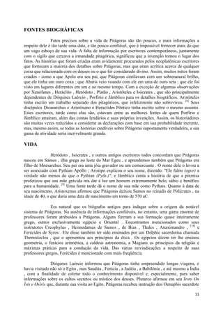FONTES BIOGRÁFICAS
               Fatos precisos sobre a vida de Pitágoras são tão poucos, e mais informações a
respeito dele é tão tarde uma data, e tão pouco confiável, que é impossível fornecer mais do que
um vago esboço de sua vida. A falta de informação por escritores contemporâneos, juntamente
com o sigilo que cercava a irmandade pitagórica, significou que a invenção tomou o lugar dos
fatos. As histórias que foram criadas eram avidamente procurados pelos neoplatônicas escritores
que fornecem a maioria dos detalhes sobre Pitágoras, mas que eram acrítica acerca de qualquer
coisa que relacionada com os deuses ou o que foi considerado divino. Assim, muitos mitos foram
criados - como a que Apolo era seu pai, que Pitágoras cintilavam com um sobrenatural brilho,
que ele tinha um ouro coxa ; que Abaris veio voando com ele em uma de ouro seta ; que ele foi
visto em lugares diferentes em um e ao mesmo tempo. Com a exceção de algumas observações
por Xenófanes , Heráclito , Heródoto , Platão , Aristóteles e Isócrates , que são principalmente
dependentes de Diógenes Laércio , Porfírio e Jâmblico para os detalhes biográficos. Aristóteles
tinha escrito um trabalho separado dos pitagóricos, que infelizmente não sobreviveu. [6] Seus
discípulos Dicaearchus e Aristóxeno e Heraclides Pôntico tinha escrito sobre o mesmo assunto.
Estes escritores, tarde como elas são, estavam entre as melhores fontes de quem Porfírio e
Jâmblico atraíram, além das contas lendários e suas próprias invenções. Assim, os historiadores
são muitas vezes reduzidos a considerar as declarações com base em sua probabilidade inerente,
mas, mesmo assim, se todas as histórias credíveis sobre Pitágoras supostamente verdadeira, a sua
gama de atividade seria incrivelmente grande.

VIDA

               Heródoto , Isócrates , e outros antigos escritores todos concordam que Pitágoras
nasceu em Samos , ilha grega no leste do Mar Egeu , e aprendemos também que Pitágoras era
filho de Mnesarchus. Seu pai era uma jóia gravador ou um comerciante . O nome dele o levou a
ser associado com Pythian Apollo ; Aristipo explicou o seu nome, dizendo: "Ele falou (agor) a
verdade não menos do que o Pythian (Pyth-)", e Jâmblico conta a história de que a pitonisa
profetizou que sua mãe grávida iria dar à luz um homem extremamente belo, sábio e benéfico
para a humanidade. [9] Uma fonte tarde dá o nome de sua mãe como Pythais. Quanto à data de
seu nascimento, Aristoxenus afirmou que Pitágoras deixou Samos no reinado de Polícrates , na
idade de 40, o que daria uma data de nascimento em torno de 570 aC.

               Era natural que os biógrafos antigos para indagar sobre a origem da notável
sistema de Pitágoras. Na ausência de informações confiáveis, no entanto, uma gama enorme de
professores foram atribuídos a Pitágoras. Alguns fizeram a sua formação quase inteiramente
grego, outros exclusivamente egípcio e Oriental . Encontramos mencionados como seus
instrutores Creophylus , Hermodamas de Samos , de Bias , Thales , Anaximandro , [14] e
Ferécides de Syros . Ele disse também ter sido ensinados por um Delphic sacerdotisa chamada
Themistoclea , que o apresentou aos princípios da ética . Os egípcios dizem ter lhe ensinou
geometria, o fenícios aritmética, a caldeus astronomia, a Magians os princípios da religião e
máximas práticas para a condução da vida. Das várias reivindicações a respeito de suas
professores gregos, Ferécides é mencionado com mais freqüência.

                Diógenes Laércio informou que Pitágoras tinha empreendido longas viagens, e
havia visitado não só o Egito , mas Saudita , Fenícia , a Judéia , a Babilônia , e até mesmo a Índia
, com a finalidade de coletar todo o conhecimento disponível e, especialmente, para saber
informações sobre os cultos secretos ou místico dos deuses. Plutarco afirmou em seu livro On
Ísis e Osíris que, durante sua visita ao Egito, Pitágoras recebeu instrução dos Oenuphis sacerdote

                                                                                                 11
 