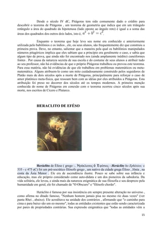 Desde o século IV dC, Pitágoras tem sido comumente dado o crédito para
descobrir o teorema de Pitágoras , um teorema de geometria que indica que em um triângulo
retângulo a área do quadrado da hipotenusa (lado oposto ao ângulo reto) é igual a a soma das
áreas dos quadrados dos outros dois lados, isto é,           .

               Enquanto o teorema que hoje leva seu nome era conhecido e anteriormente
utilizada pelo babilônios e os índios , ele, ou seus alunos, são frequentemente diz que construiu a
primeira prova. Deve, no entanto, salientar que a maneira pela qual os babilônios manipulados
números pitagóricos implica que eles sabiam que a princípio era geralmente o caso, e sabia que
algum tipo de prova, que ainda não foi encontrado nos (ainda amplamente inédito) cuneiformes
fontes . Por causa da natureza secreta de sua escola e do costume de seus alunos a atribuir tudo
ao seu professor, não há evidências de que o próprio Pitágoras trabalhou ou provou este teorema.
Para essa matéria, não há evidências de que ele trabalhou em problemas matemáticos ou meta-
matemática. Alguns atribuem-lo como um mito cuidadosamente construído pelos seguidores de
Platão mais de dois séculos após a morte de Pitágoras, principalmente para reforçar o caso de
amor platônico meta-física, que ressoam bem com as idéias por eles atribuídos a Pitágoras. Esta
atribuição foi preso no decorrer dos séculos até os tempos modernos. A primeira menção
conhecida do nome de Pitágoras em conexão com o teorema ocorreu cinco séculos após sua
morte, nos escritos de Cícero e Plutarco.



               HERACLITO DE EFÉSO




                Heráclito de Éfeso ( grego :.. Ἡράκλειηος ὁ Ἐ θέζιος - Heráclito ho Ephésios; c
535 - c 475 aC) foi um pré-socrático filósofo grego , um nativo da cidade grega Éfeso , Jônia , na
costa da Ásia Menor . Ele era de ascendência ilustre. Pouco se sabe sobre sua infância e
educação, mas ele próprio considerado como auto-didata e um dos pioneiros da sabedoria. Da
vida solitária, ele levou, e ainda mais da natureza enigmática de sua filosofia e seu desprezo pela
humanidade em geral, ele foi chamado de "O Obscuro" e "filósofo chorão".

              Heráclito é famosa por sua insistência em sempre presente alteração no universo ,
como afirma no ditado famoso, "Nenhum homem jamais pisa no mesmo rio duas vezes" (ver
panta Rhei , abaixo). Ele acreditava na unidade dos contrários , afirmando que "o caminho para
cima e para baixo são um eo mesmo", todas as entidades existentes que estão sendo caracterizada
por pares de propriedades contrárias. Sua expressão enigmática que "todas as entidades vêm a

                                                                                                15
 