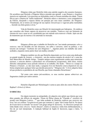 Diógenes relata que Heráclito tinha uma opinião negativa dos assuntos humanos.
Ele acreditava que Hesíodo e Pitágoras faltava entender que aprendi e que Homero e Arquíloco
merecia ser espancado. Leis precisam ser defendidos como se fossem muralhas da cidade. Timon
Diz-se que o chamou de "máfia maldizente". Heráclito odiava o atenienses e seus companheiros
de Efésios, desejando a riqueza último em punição por seus maus caminhos. diz Diógenes:
"Finalmente, ele se tornou um inimigo de sua espécie (misantropo) e vagavam pelas montanhas
... fazendo sua dieta grama e ervas. "

              Vida de Heráclito como um filósofo foi interrompido por hidropisia . Os médicos
que consultou não foram capazes de prescrever um remédio. Tratou-se com um linimento de
estrume de vaca e assar ao sol, acreditando que este método seria remover o fluido. Após um dia
de tratamento que ele morreu e foi enterrado no mercado.

OBRAS
              Diógenes afirma que o trabalho de Heráclito era "um tratado permanente sobre a
natureza, mas foi dividido em três discursos, um sobre o universo, outro na política, e um
terceiro em teologia." Teofrasto diz (em Diógenes) "... algumas partes seu trabalho são semi-
acabados, enquanto outras partes fazer um medley estranho ".

               Diógenes também nos diz que Heráclito depositado seu livro como uma dedicação
no grande templo de Artemis , a Artemisio , um dos maiores templos do século 6 aC e uma das
Sete Maravilhas do Mundo Antigo . Templos antigos eram regularmente usados para armazenar
tesouros, e estavam abertos a particulares em circunstâncias excepcionais, além disso, muitos
filósofos subseqüentes nesse período referem-se ao trabalho. Diz Kahn : "Down to o tempo de
Plutarco e Clement , se não mais tarde, o pequeno livro de Heráclito estava disponível em sua
forma original para qualquer leitor que decidiu procurá-la. " Diógenes diz: "o livro adquiriu fama
tal que produziu os partidários de sua filosofia, que foram chamados Heracliteans."

              Tal como com outros pré-socráticos, os seus escritos apenas sobreviver em
fragmentos citados por outros autores.



              Heráclito (figurado por Michelangelo ) senta-se para além dos outros filósofos em
Raphael 's School of Athens.

O OBSCURA

               Em algum momento na antiguidade, ele adquiriu este epíteto que denota que seus
ditos grandes são difíceis de entender. Timon de Phlius chama de "Charada o" (ainiktēs) de
acordo com Diógenes Laércio , [5] que tinha acabado de Heráclito explicou que escreveu seu
livro "em vez confusa "(asaphesteron) para que somente o" capaz "deve tentar fazê-lo. Na época
de Cícero havia se tornado "no escuro" (em grego antigo ὁ Σκοηεινός - ho Skoteinós) porque ele
tinha falado nimis obscuro, "muito obscura", relativo à natureza e tinha feito deliberadamente, a
fim de ser mal interpretado. A tradução habitual de Inglês ὁ Σκοηεινός segue o latim, "o
obscuro".




                                                                                               17
 